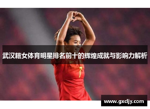 武汉籍女体育明星排名前十的辉煌成就与影响力解析