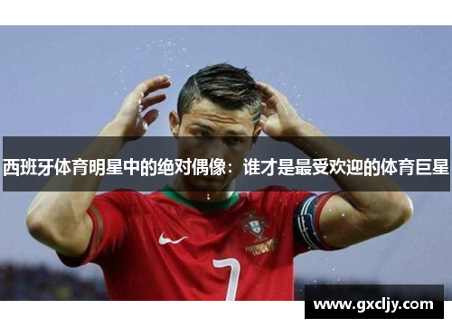 西班牙体育明星中的绝对偶像：谁才是最受欢迎的体育巨星