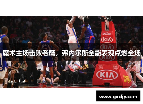 魔术主场击败老鹰，弗内尔斯全能表现点燃全场