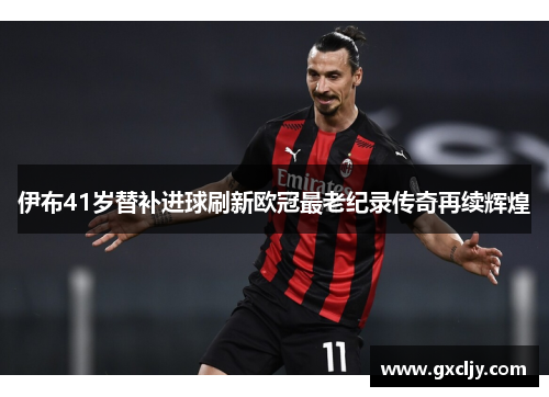 伊布41岁替补进球刷新欧冠最老纪录传奇再续辉煌
