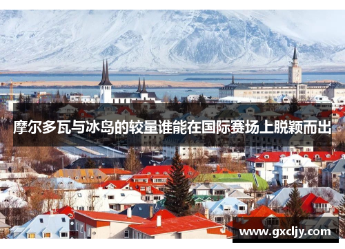 摩尔多瓦与冰岛的较量谁能在国际赛场上脱颖而出